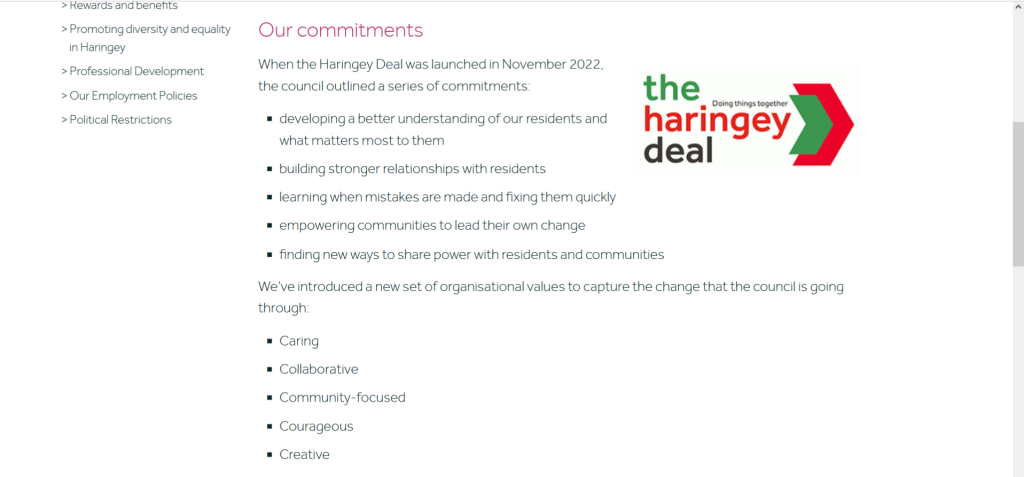 Screenshot of text from Haringey Council's website titled 'the haringey deal'. The text says

Our commitments

Haringey Deal - Doing things together logoWhen the Haringey Deal was launched in November 2022, the council outlined a series of commitments:

    developing a better understanding of our residents and what matters most to them
    building stronger relationships with residents
    learning when mistakes are made and fixing them quickly
    empowering communities to lead their own change
    finding new ways to share power with residents and communities

We’ve introduced a new set of organisational values to capture the change that the council is going through:

    Caring
    Collaborative
    Community-focused
    Courageous
    Creative